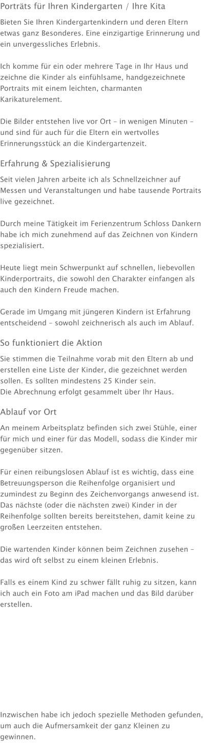 Porträts für Ihren Kindergarten / Ihre Kita Bieten Sie Ihren Kindergartenkindern und deren Eltern etwas ganz Besonderes. Eine einzigartige Erinnerung und ein unvergessliches Erlebnis.  Ich komme für ein oder mehrere Tage in Ihr Haus und zeichne die Kinder als einfühlsame, handgezeichnete Portraits mit einem leichten, charmanten Karikaturelement.  Die Bilder entstehen live vor Ort – in wenigen Minuten – und sind für auch für die Eltern ein wertvolles Erinnerungsstück an die Kindergartenzeit. Erfahrung & Spezialisierung Seit vielen Jahren arbeite ich als Schnellzeichner auf Messen und Veranstaltungen und habe tausende Portraits live gezeichnet.  Durch meine Tätigkeit im Ferienzentrum Schloss Dankern habe ich mich zunehmend auf das Zeichnen von Kindern spezialisiert.  Heute liegt mein Schwerpunkt auf schnellen, liebevollen Kinderportraits, die sowohl den Charakter einfangen als auch den Kindern Freude machen.  Gerade im Umgang mit jüngeren Kindern ist Erfahrung entscheidend – sowohl zeichnerisch als auch im Ablauf. So funktioniert die Aktion Sie stimmen die Teilnahme vorab mit den Eltern ab und erstellen eine Liste der Kinder, die gezeichnet werden sollen. Es sollten mindestens 25 Kinder sein. Die Abrechnung erfolgt gesammelt über Ihr Haus. Ablauf vor Ort An meinem Arbeitsplatz befinden sich zwei Stühle, einer für mich und einer für das Modell, sodass die Kinder mir gegenüber sitzen.  Für einen reibungslosen Ablauf ist es wichtig, dass eine Betreuungsperson die Reihenfolge organisiert und zumindest zu Beginn des Zeichenvorgangs anwesend ist. Das nächste (oder die nächsten zwei) Kinder in der Reihenfolge sollten bereits bereitstehen, damit keine zu großen Leerzeiten entstehen.  Die wartenden Kinder können beim Zeichnen zusehen – das wird oft selbst zu einem kleinen Erlebnis.  Falls es einem Kind zu schwer fällt ruhig zu sitzen, kann ich auch ein Foto am iPad machen und das Bild darüber erstellen.           Inzwischen habe ich jedoch spezielle Methoden gefunden, um auch die Aufmersamkeit der ganz Kleinen zu gewinnen.