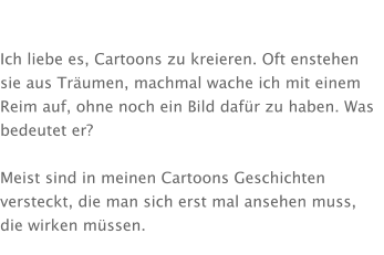 Ich liebe es, Cartoons zu kreieren. Oft enstehen sie aus Träumen, machmal wache ich mit einem Reim auf, ohne noch ein Bild dafür zu haben. Was bedeutet er?  Meist sind in meinen Cartoons Geschichten versteckt, die man sich erst mal ansehen muss, die wirken müssen.