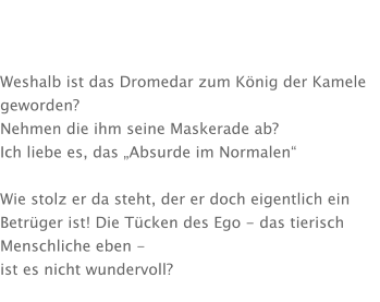 Weshalb ist das Dromedar zum König der Kamele geworden?  Nehmen die ihm seine Maskerade ab? Ich liebe es, das „Absurde im Normalen“  Wie stolz er da steht, der er doch eigentlich ein Betrüger ist! Die Tücken des Ego - das tierisch Menschliche eben -  ist es nicht wundervoll?