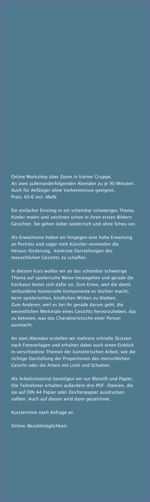 Online Workshop über Zoom in kleiner Gruppe. An zwei aufeinanderfolgenden Abenden zu je 90 Minuten. Auch für Anfänger ohne Vorkenntnisse geeignet. Preis: 60 € incl. MwSt  Ein einfacher Einstieg in ein scheinbar schwieriges Thema. Kinder malen und zeichnen schon in ihren ersten Bildern Gesichter. Sie gehen dabei spielerisch und ohne Scheu vor.  Als Erwachsene haben wir hingegen eine hohe Erwartung an Porträts und sogar viele Künstler vermeiden die Heraus-forderung,  konkrete Darstellungen des menschlichen Gesichts zu schaffen.  In diesem Kurs wollen wir an das scheinbar schwierige Thema auf spielerische Weise herangehen und gerade die Karikatur bietet sich dafür an. Zum Einen, weil die damit verbundene humorvolle Komponente es leichter macht, beim spielerischen, kindlichen Wirken zu bleiben. Zum Anderen, weil es bei ihr gerade darum geht, die wesentlichen Merkmale eines Gesichts hervorzuheben, das zu betonen, was das Charakteristische einer Person ausmacht.    An zwei Abenden erstellen wir mehrere schnelle Skizzen nach Fotovorlagen und erhalten dabei auch einen Einblick in verschiedene Themen der künstlerischen Arbeit, wie die richtige Darstellung der Proportionen des menschlichen Gesicht oder die Arbeit mit Licht und Schatten.  Als Arbeitsmaterial benötigen wir nur Bleistift und Papier. Die Teilnehmer erhalten außerdem drei PDF –Dateien, die sie auf DIN A4 Papier oder Zeichenpapier ausdrucken sollten. Auch auf diesen wird dann gezeichnet.  Kurstermine nach Anfrage an  Online-Bezahlmöglichkeit: