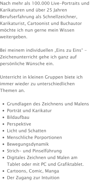 Nach mehr als 100.000 Live-Portraits und Karikaturen und über 25 Jahren Berufserfahrung als Schnellzeichner, Karikaturist, Cartoonist und Buchautor möchte ich nun gerne mein Wissen weitergeben.  Bei meinem individuellen „Eins zu Eins“ - Zeichenunterricht gehe ich ganz auf persönliche Wünsche ein.  Unterricht in kleinen Gruppen biete ich immer wieder zu unterschiedlichen Themen an.  •	Grundlagen des Zeichnens und Malens •	Porträt und Karikatur •	Bildaufbau •	Perspektive •	Licht und Schatten •	Menschliche Porportionen •	Bewegungsdynamik •	Strich- und Pinselführung •	Digitales Zeichnen und Malen am Tablet oder mit PC und Grafiktablet. •	Cartoons, Comic, Manga •	Der Zugang zur Intuition