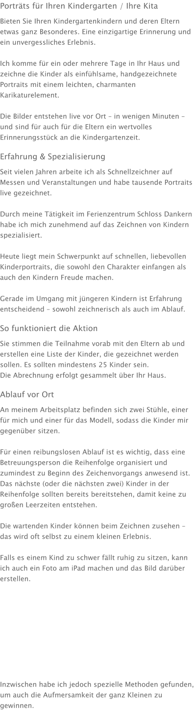 Porträts für Ihren Kindergarten / Ihre Kita Bieten Sie Ihren Kindergartenkindern und deren Eltern etwas ganz Besonderes. Eine einzigartige Erinnerung und ein unvergessliches Erlebnis.  Ich komme für ein oder mehrere Tage in Ihr Haus und zeichne die Kinder als einfühlsame, handgezeichnete Portraits mit einem leichten, charmanten Karikaturelement.  Die Bilder entstehen live vor Ort – in wenigen Minuten – und sind für auch für die Eltern ein wertvolles Erinnerungsstück an die Kindergartenzeit. Erfahrung & Spezialisierung Seit vielen Jahren arbeite ich als Schnellzeichner auf Messen und Veranstaltungen und habe tausende Portraits live gezeichnet.  Durch meine Tätigkeit im Ferienzentrum Schloss Dankern habe ich mich zunehmend auf das Zeichnen von Kindern spezialisiert.  Heute liegt mein Schwerpunkt auf schnellen, liebevollen Kinderportraits, die sowohl den Charakter einfangen als auch den Kindern Freude machen.  Gerade im Umgang mit jüngeren Kindern ist Erfahrung entscheidend – sowohl zeichnerisch als auch im Ablauf. So funktioniert die Aktion Sie stimmen die Teilnahme vorab mit den Eltern ab und erstellen eine Liste der Kinder, die gezeichnet werden sollen. Es sollten mindestens 25 Kinder sein. Die Abrechnung erfolgt gesammelt über Ihr Haus. Ablauf vor Ort An meinem Arbeitsplatz befinden sich zwei Stühle, einer für mich und einer für das Modell, sodass die Kinder mir gegenüber sitzen.  Für einen reibungslosen Ablauf ist es wichtig, dass eine Betreuungsperson die Reihenfolge organisiert und zumindest zu Beginn des Zeichenvorgangs anwesend ist. Das nächste (oder die nächsten zwei) Kinder in der Reihenfolge sollten bereits bereitstehen, damit keine zu großen Leerzeiten entstehen.  Die wartenden Kinder können beim Zeichnen zusehen – das wird oft selbst zu einem kleinen Erlebnis.  Falls es einem Kind zu schwer fällt ruhig zu sitzen, kann ich auch ein Foto am iPad machen und das Bild darüber erstellen.           Inzwischen habe ich jedoch spezielle Methoden gefunden, um auch die Aufmersamkeit der ganz Kleinen zu gewinnen.