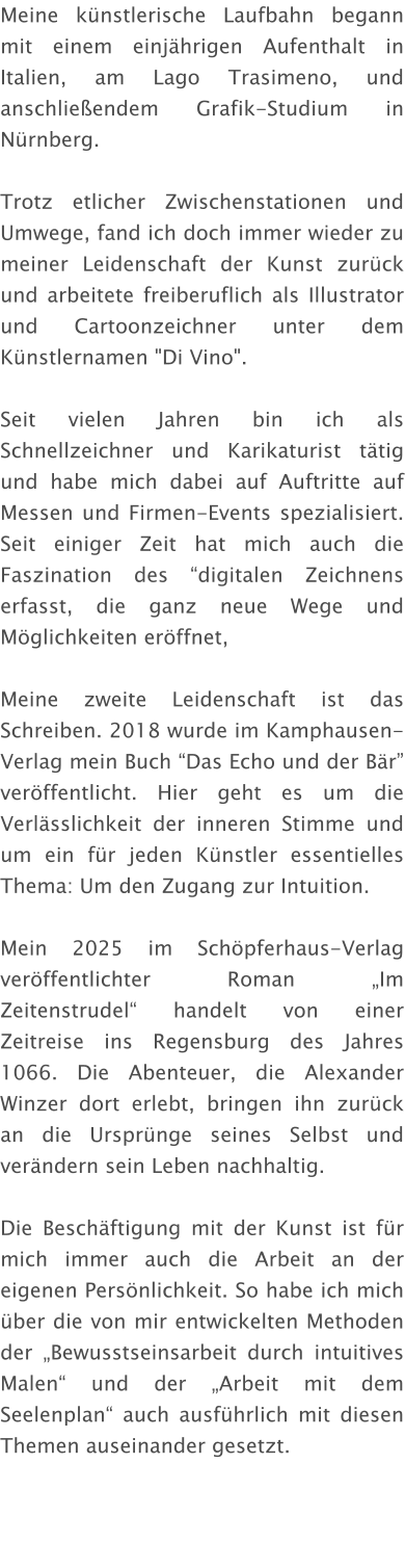 Meine künstlerische Laufbahn begann mit einem einjährigen Aufenthalt in Italien, am Lago Trasimeno, und anschließendem Grafik-Studium in Nürnberg.  Trotz etlicher Zwischenstationen und Umwege, fand ich doch immer wieder zu meiner Leidenschaft der Kunst zurück und arbeitete freiberuflich als Illustrator und Cartoonzeichner unter dem Künstlernamen "Di Vino".  Seit vielen Jahren bin ich als Schnellzeichner und Karikaturist tätig und habe mich dabei auf Auftritte auf Messen und Firmen-Events spezialisiert. Seit einiger Zeit hat mich auch die Faszination des “digitalen Zeichnens erfasst, die ganz neue Wege und Möglichkeiten eröffnet,  Meine zweite Leidenschaft ist das Schreiben. 2018 wurde im Kamphausen-Verlag mein Buch “Das Echo und der Bär” veröffentlicht. Hier geht es um die Verlässlichkeit der inneren Stimme und um ein für jeden Künstler essentielles Thema: Um den Zugang zur Intuition.  Mein 2025 im Schöpferhaus-Verlag veröffentlichter Roman „Im Zeitenstrudel“ handelt von einer Zeitreise ins Regensburg des Jahres 1066. Die Abenteuer, die Alexander Winzer dort erlebt, bringen ihn zurück an die Ursprünge seines Selbst und verändern sein Leben nachhaltig.  Die Beschäftigung mit der Kunst ist für mich immer auch die Arbeit an der eigenen Persönlichkeit. So habe ich mich über die von mir entwickelten Methoden der „Bewusstseinsarbeit durch intuitives Malen“ und der „Arbeit mit dem Seelenplan“ auch ausführlich mit diesen Themen auseinander gesetzt.
