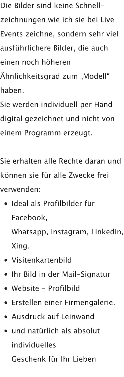 Die Bilder sind keine Schnell-zeichnungen wie ich sie bei Live-Events zeichne, sondern sehr viel ausführlichere Bilder, die auch einen noch höheren Ähnlichkeitsgrad zum „Modell“ haben.  Sie werden individuell per Hand digital gezeichnet und nicht von einem Programm erzeugt.  Sie erhalten alle Rechte daran und können sie für alle Zwecke frei verwenden: •	Ideal als Profilbilder für Facebook,Whatsapp, Instagram, Linkedin, Xing. •	Visitenkartenbild •	Ihr Bild in der Mail-Signatur •	Website - Profilbild •	Erstellen einer Firmengalerie. •	Ausdruck auf Leinwand •	und natürlich als absolut individuellesGeschenk für Ihr Lieben
